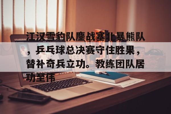 爱游戏网页-江汉雪豹队鏖战塞北暴熊队，乒乓球总决赛守住胜果，替补奇兵立功。教练团队居功至伟的简单介绍